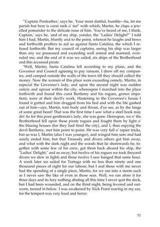 "'Captain Penfeather,' says he, 'Your most dutiful, humble—ha, let me
parish but here is curst reek o' tar!' with which, Martin, he claps a jew-
elled pomander to the delicate nose of him. 'You've heard of me, I think,
Captain,' says he, 'and of my ship, yonder, the "Ladies' Delight?"' I told
him I had, Martin, bluntly and to the point, whereat he laughs and bows
and forthwith proffers to aid us against Santa Catalina, the which I re-
fused forthwith. But my council of captains, seeing his ship was larger
than any we possessed and exceeding well armed and manned, over-
ruled me, and the end of it was we sailed, six ships of the Brotherhood
and this accursed pirate.
   "Well, Martin, Santa Catalina fell according to my plans, and the
Governor and Council agreeing to pay ransom, I drew off my compan-
ies, and camped outside the walls of the town till they should collect the
money. Now the women of this place were exceeding comely, Martin, in
especial the Governor's lady, and upon the second night was sudden
outcry and uproar within the city, whereupon I marched into the place
forthwith and found this curst Bartlemy and his rogues, grown impa-
tient, were at their devil's work. Hastening to the Governor's house I
found it gutted and him dragged from his bed and with the life gashed
out of him—aye, Martin, torn body and throat, d'ye see, as by the fangs
of some great beast! That was the first time I saw what a steel hook may
do! As for this poor gentleman's lady, she was gone. Hereupon, we o' the
Brotherhood fell upon these pirate rogues and fought them by light o'
the blazing houses (for they had fired the city), and I, thus espying the
devil Bartlemy, met him point to point. He was very full o' rapier tricks,
but so was I, Martin (also I was younger), and winged him sore and had
surely ended him, but that Tressady and divers others got him away,
and what with the dark night and the woods that lie shorewards he, to-
gether with some few of his crew, got them back aboard his ship, the
"Ladies' Delight," and so away; but twelve of his rogues we took (beyond
divers we slew in fight) and those twelve I saw hanged that same hour.
A week later we sailed for Tortuga with no less than ninety and one
thousand pieces of eight for our labour, but I and those with me never
had the spending of a single piece, Martin, for we ran into a storm such
as I never saw the like of even in those seas. Well, we ran afore it for
three days and its fury nothing abating all this time I never quit the deck,
but I had been wounded, and on the third night, being fevered and out-
worn, turned in below. I was awakened by Nick Frant roaring in my ear,
for the tempest was very loud and fierce:




                                                                         71
 