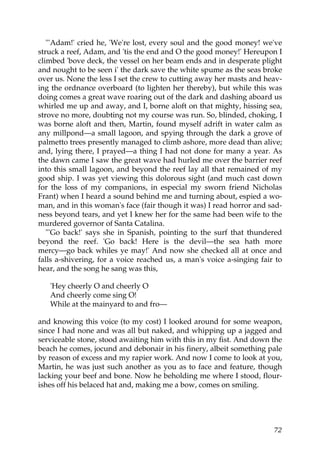 "'Adam!' cried he, 'We're lost, every soul and the good money! we've
struck a reef, Adam, and 'tis the end and O the good money!' Hereupon I
climbed 'bove deck, the vessel on her beam ends and in desperate plight
and nought to be seen i' the dark save the white spume as the seas broke
over us. None the less I set the crew to cutting away her masts and heav-
ing the ordnance overboard (to lighten her thereby), but while this was
doing comes a great wave roaring out of the dark and dashing aboard us
whirled me up and away, and I, borne aloft on that mighty, hissing sea,
strove no more, doubting not my course was run. So, blinded, choking, I
was borne aloft and then, Martin, found myself adrift in water calm as
any millpond—a small lagoon, and spying through the dark a grove of
palmetto trees presently managed to climb ashore, more dead than alive;
and, lying there, I prayed—a thing I had not done for many a year. As
the dawn came I saw the great wave had hurled me over the barrier reef
into this small lagoon, and beyond the reef lay all that remained of my
good ship. I was yet viewing this dolorous sight (and much cast down
for the loss of my companions, in especial my sworn friend Nicholas
Frant) when I heard a sound behind me and turning about, espied a wo-
man, and in this woman's face (fair though it was) I read horror and sad-
ness beyond tears, and yet I knew her for the same had been wife to the
murdered governor of Santa Catalina.
   "'Go back!' says she in Spanish, pointing to the surf that thundered
beyond the reef. 'Go back! Here is the devil—the sea hath more
mercy—go back whiles ye may!' And now she checked all at once and
falls a-shivering, for a voice reached us, a man's voice a-singing fair to
hear, and the song he sang was this,

   'Hey cheerly O and cheerly O
   And cheerly come sing O!
   While at the mainyard to and fro—

and knowing this voice (to my cost) I looked around for some weapon,
since I had none and was all but naked, and whipping up a jagged and
serviceable stone, stood awaiting him with this in my fist. And down the
beach he comes, jocund and debonair in his finery, albeit something pale
by reason of excess and my rapier work. And now I come to look at you,
Martin, he was just such another as you as to face and feature, though
lacking your beef and bone. Now he beholding me where I stood, flour-
ishes off his belaced hat and, making me a bow, comes on smiling.




                                                                       72
 
