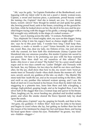 "'Ah,' says he gaily, ''tis Captain Penfeather of the Brotherhood, a-col-
logueing with my latest wife! Is she not a pearl o' dainty woman-ware,
Captain, a sweet and luscious piece, a passionate, proud beauty worth
the taming—ha, Captain? And she is tamed, see you. To your dainty
knees, wench—down!' Now though he smiled yet and spake her gentle,
she, bowing proud head, sank to her knees, crouching on the ground be-
fore him, while he looked down on her, the devil in his eyes and his jew-
elled fingers toying with the dagger in his girdle, a strange dagger with a
hilt wrought very artificially in the shape of a naked woman—"
   "How," says I, leaning across the table, "A woman, Penfeather?"
   "Aye, shipmate! So I stood mighty alert, my eyes on this dagger, being
minded to whip it into his rogue's heart as chance might offer. 'I won-
der,' says he to this poor lady, 'I wonder how long I shall keep thee,
madonna, a week—a month—a year? Venus knoweth, for you amuse
me, sweet. Rise, rise, dear my lady, my Dolores of Joy, rise and aid me
with thy counsel, for here hath this misfortunate clumsy Captain fool
blundered into our amorous paradise, this tender Cyprian isle sacred to
our passion. Yet here is he profaning our joys with his base material
presence. How then shall we rid ourselves of this offence? The
knife—this lover o' men of mine? The bullet? Yet 'tis a poor small naked
rogue and in two days cometh my 'Ladies' Delight' and Tressady with
his hook. See, my Dolores, for two days he shall be our slave and there-
after, for thy joy, shall show thee how to die, my sweet—torn 'twixt pi-
mento trees or Tressady's hook—thou shalt choose the manner of't. And
now, unveil, unveil, my goddess of the isle—so shall—' Ha, Martin! My
stone took him 'neath the ear, and as he swayed reeling to the blow, lithe
and swift as any panther this tortured woman sprang, and I saw the
flash of steel ere it was buried in his breast. Even then he didn't fall, but,
staggering to a pimento tree, leans him there and falls a-laughing, a
strange, high-pitched, gasping laugh, and as he laughed thus, I saw the
silver haft of the dagger that was a woman leap and quiver in his breast.
Then, laughing yet, he, never heeding me, plucked and levelled sudden
pistol, and when the smoke cleared the brave Spanish lady lay dead
upon the sands.
   "'A noble piece, Captain!' says he, gasping for breath, and then to her,
'Art gone, my goddess—I—follow thee!' And now he sinks to his knees
and begins to crawl where she lay, but getting no further than her feet
(by reason of his faintness) he clasps her feet and kisses them, and laying
his head upon them—closes his eyes. 'Penfeather!' he groans, 'my treas-
ure—hidden—dagger—'



                                                                           73
 