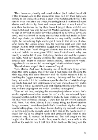 "Then I came very hastily and raised his head (for I had oft heard talk
o' this treasure), and in that moment he died. So I left them lying and
coming to the seaboard sat there a great while watching the break o' the
seas on what was left o' the wreck, yet seeing it not. I sat there till noon,
Martin, until, driven by thirst and hunger and heat of sun, I set off to
seek their habitation, for by their looks I judged them well-fed and
housed. But, and here was the marvel, Martin, seek how I might I found
no sign of any hut or shelter save that afforded by nature (as caves and
trees), and was forced to satisfy my cravings with such fruits as flour-
ished in profusion, for this island, Martin, is a very earthly paradise. That
night, the moon being high and bright, I came to that stretch of silver
sand beside the lagoon where they lay together rigid and pale and,
though I had no other tool but his dagger and a piece o' driftwood, made
shift to bury them 'neath the great pimento tree that stood beside the
rock, and both in the same grave. Which done, I betook me to a dry cave
hard by a notable fall of water that plungeth into a lake, and there passed
the night. Next day, having explored the island very thoroughly, and
dined as best I might on shell-fish that do abound, I sat me down where I
might behold the sea and fell to viewing of this silver-hilted dagger."
   "The which was shaped like to a woman!" says I.
   "Aye, Martin. And now, bethinking me of Bartlemy's dying words
anent this same dagger, and of the tales I had heard full oft along the
Main regarding this same Bartlemy and his hidden treasure, I fell to
handling this dagger, turning and twisting it this way and that. And sud-
denly, shipmate, I felt the head turn upon the shoulders 'twixt the clasp-
ing hands; turn and turn until it came away and showed a cavity, and in
this cavity a roll of parchment, and that parchment none other than this
map with the cryptogram, the which I could make nought of.
   "Now as I sat thus, studying this meaningless jumble of words, I of a
sudden espied a man below me on the reef, a wild, storm-tossed figure,
his scanty clothing all shreds and tatters, and as he went seeking of shell-
fish that were plenteous enough, I knew him for my sworn comrade,
Nick Frant. And then, Martin, I did strange thing, for blood-brothers
though we were, I made haste (and all of a tremble) to slip back this map
into its hiding-place, which done, I arose, hailing my comrade and went
to meet him joyously enough. And no two men in the world more re-
joiced than we as we clasped hands and embraced each other as only
comrades may. It seemed the hugeous sea that had caught me had
caught him likewise and hurled him, sore bruised, some mile to the
south of the reef. So now I told him of the deaths of Bartlemy and the



                                                                          74
 