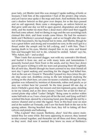 poor lady, yet Martin (and this was strange) I spoke nothing of knife or
treasure; I told him of the expectation I had of the pirate's ship return,
and yet I never once spake o' the map and chart. And methinks the secret
cast a shadow betwixt us that grew ever deeper, for as the days passed
and no sail appeared, there came a strangeness, an unlove betwixt us
that grew until one day we fell to open quarrel, disputation and deadly
strife, and the matter no more than a dead man's shirt (and that ragged)
that had come ashore. And we (being in rags and the sun scorching) each
claimed this shirt, and from words came blows. He had his seaman's
knife and I Bartlemy's accursed dagger, and so we fought after the man-
ner of the buccaneers, his leg bound fast to mine, and Martin, though he
was a great fellow and strong and wounded me sore, in the end I got in a
thrust under the armpit and he fell a-dying, and I with him. Then I
(seeing death in his eyes, Martin) clasped him in my arms and kissed
him and besought him not to die, whereat he smiled. 'Adam!' says he,
'Why Adam, lad—' and so died.
   "Then I took that accursed dagger, wet with my comrade's life-blood,
and hurled it from me, and so with many tears and lamentations I
presently buried poor Nick Frant in the sands, and lay there face down
upon his grave wetting it with my tears and groaning there till nightfall.
But all next day, Martin (though my heart yearned to my slain friend) all
next day I spent seeking and searching for the dagger had killed him.
And as the sun set, I found it. Thereafter I passed my days (since the pir-
ate ship came not, doubtless owing to the late tempest) studying the
writing on the chart here, yet came no nearer a solution, though my ima-
gination was inflamed by mention of diamonds, rubies and pearls, as ye
may see written here for yourself. So the time passed till one day at
dawn I beheld a great ship, her mizzen and fore-topmasts gone, standing
in for my island, and as she drew nearer, I knew her at last for that ac-
cursed pirate ship called "Ladies' Delight." Being come to anchor within
some half-mile or so, I saw a boat put off for the reef, and lying well hid I
watched this boat, steered by a knowing hand, pass through the reef by a
narrow channel and so enter the lagoon. Now in this boat were six men
and at the rudder sat Tressady, and I saw his hook flash in the sun as he
sprang ashore. Having beached their boat, they fell to letting off their
calivers and pistols and hallooing:
   "'Oho, Captain!' they roared, 'Bartlemy, ahoy!' And this outcry main-
tained they for some while. But none appearing to answer, they seemed
to take counsel together, and thereafter set off three and three, shouting
as they went. And now it seemed they knew no more of Bartlemy's



                                                                          75
 