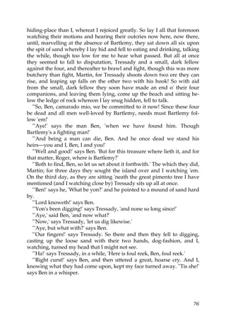 hiding-place than I, whereat I rejoiced greatly. So lay I all that forenoon
watching their motions and hearing their outcries now here, now there,
until, marvelling at the absence of Bartlemy, they sat down all six upon
the spit of sand whereby I lay hid and fell to eating and drinking, talking
the while, though too low for me to hear what passed. But all at once
they seemed to fall to disputation, Tressady and a small, dark fellow
against the four, and thereafter to brawl and fight, though this was more
butchery than fight, Martin, for Tressady shoots down two ere they can
rise, and leaping up falls on the other two with his hook! So with aid
from the small, dark fellow they soon have made an end o' their four
companions, and leaving them lying, come up the beach and sitting be-
low the ledge of rock whereon I lay snug hidden, fell to talk.
   "'So, Ben, camarado mio, we be committed to it now! Since these four
be dead and all men well-loved by Bartlemy, needs must Bartlemy fol-
low 'em!'
   "'Aye!' says the man Ben, 'when we have found him. Though
Bartlemy's a fighting man!'
   "'And being a man can die, Ben. And he once dead we stand his
heirs—you and I, Ben, I and you!'
   "'Well and good!' says Ben. 'But for this treasure where lieth it, and for
that matter, Roger, where is Bartlemy?'
   "'Both to find, Ben, so let us set about it forthwith.' The which they did,
Martin; for three days they sought the island over and I watching 'em.
On the third day, as they are sitting 'neath the great pimento tree I have
mentioned (and I watching close by) Tressady sits up all at once.
   "'Ben!' says he, 'What be yon?' and he pointed to a mound of sand hard
by.
   "'Lord knoweth!' says Ben.
   "'Yon's been digging!' says Tressady, 'and none so long since!'
   "'Aye,' said Ben, 'and now what?'
   "'Now,' says Tressady, 'let us dig likewise.'
   "'Aye, but what with?' says Ben.
   "'Our fingers!' says Tressady. So there and then they fell to digging,
casting up the loose sand with their two hands, dog-fashion, and I,
watching, turned my head that I might not see.
   "'Ha!' says Tressady, in a while, 'Here is foul reek, Ben, foul reek.'
   "'Right curst!' says Ben, and then uttered a great, hoarse cry. And I,
knowing what they had come upon, kept my face turned away. ''Tis she!'
says Ben in a whisper.




                                                                           76
 