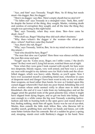 "'Aye, and him!' says Tressady. 'Faugh! Man, 'tis ill thing but needs
must—his dagger, Ben, his dagger.'
   "'Here's no dagger,' says Ben. 'Here's empty sheath but no steel in't!'
   "''Tis fallen out!' says Tressady in a strangled voice. 'Seek, Ben, seek!'
So despite the horror of the thing, they sought, Martin, violating death
and careless of corruption they sought, and all the time the thing they
sought was quivering in this right hand.
   "'Ben,' says Tressady, when they were done. 'Ben—how came he
dead—how?'
   "'Who shall say, Roger? Mayhap they did each other's business.'
   "'Why then—where's the dagger o' the woman—the silver god-
dess—where? And how came they buried?'
   "'Aye, there's the rub, Roger!'
   "'Why,' says Tressady, 'look'ee, Ben, 'tis in my mind we're not alone on
this island—'
   "'And who should be here, Roger?'
   "'The man that slew our Captain!' Here there was silence awhile, then
the man Ben arose and spat.
   "'Faugh!' says he. 'Come away, Roger, ere I stifle—come, i' the devil's
name!' So they went and I, lying hid secure, watched them out of sight.
   "Now when they were gone I took counsel with myself, for here were
two desperate, bloody rogues, very well armed, and here was I, a solit-
ary man with nought to my defence save for Nick's knife and the silver-
hilted dagger, which was heavy odds, Martin, as you'll agree. Now I
have ever accounted myself a something timid man, wherefore in cases
of desperate need and danger I have been wont to rely on my wit rather
than weapons, on head rather than hands. So now as I looked upon this
cursed dagger wherewith I had slain my poor friend, beholding this evil
silver woman whose smile seemed verily to allure men to strife and
bloodshed—the end of it was I stole from my lurking-place and set the
dagger amid the gnarled roots of the great pimento tree, where it might
have slipped from dying fingers, and so got me back into hiding. And
sure enough in a while comes the big man Tressady a-stealing furtive-
fashion and falls to hunting both in the open grave and round about it
but, finding nothing, steals him off again. Scarce was he out of eye-shot,
Martin, than cometh the little dark fellow Ben, who likewise fell to
stealthy search, grubbing here and there on hands and knees, yet with
none better fortune than his comrade. But of a sudden he gives a spring
and, stooping, stands erect with Bartlemy's dagger in his hand. Now




                                                                          77
 