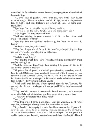 scarce had he found it than comes Tressady creeping from where he had
lain watching.
   "'Ha, Ben!' says he jovially. 'How then, lad, how then? Hast found
what we sought? Here's luck, Ben, here's luck! Aye, by cock, 'tis your for-
tune to find it and your fortune's my fortune, eh, Ben—us being com-
rades, Ben?'
   "'Aye,' says Ben, turning the dagger this way and that.
   "'Ha' ye come on the chart, Ben, ha' ye found the luck in't Ben?'
   "'Stay, Roger, I've but just picked it up—'
   "'And was coming to your comrade with it, eh, Ben—share and
share—eh, Benno—Bennie?'
   "'Aye,' says Ben, staring down at the thing, 'but 'twas me as found it,
Roger!'
   "'And what then, lad, what then?'
   "'Why then, Roger, since I found it, 'tis mine,' says he gripping the dag-
ger in quivering fist and glancing up sideways.
   "'Hilt and blade, Ben!'
   "'And the chart, Roger?'
   "'Aye, and the chart, Ben!' says Tressady, coming a pace nearer, and I
saw his hook glitter.
   "'And the treasure, Roger!' says Ben, making little passes in the air to
see the blue gleam of the steel.
   "'All yours, Ben all yours, and what's yours is mine, according to oath,
Ben, to oath! But come, Ben, you hold the secret o' the treasure in your
fist—the silver goddess. Come, the chart, lad, out wi' the chart and
Bartlemy's jewels are ours—pearls, Ben—diamonds, rubies—aha, come,
find the chart—let your comrade aid ye, lad—'
   "'Stand back!' says Ben and whips a pistol from his belt. 'Look'ee, Ro-
ger, says he, 'I found the dagger without ye and I'll find the chart—stand
back!'
   "'Why here's ill manners to a comrade, Ben ill manners, sink me—but
as ye will. Only out wi' the chart and let's go seek the treasure, Ben.'
   "'D'ye know the secret o' this thing, Roger?'
   "'Not I, Ben!'
   "'Why then must I break it asunder. Hand me yon piece o' of rock,'
says Ben, pointing to a heavy stone that chanced to be near.
   "'Stay, Ben lad, 'twere pity to crush the silver woman, but if you will,
you will Ben—take a hold!' So saying, Tressady picked up the stone, but,
as his comrade reached to take it, let it fall, whereupon Ben stooped for it
and in that moment Tressady was on him. And then—ha, Martin, I heard



                                                                          78
 