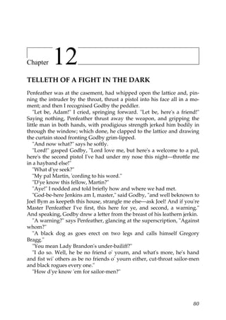Chapter    12
TELLETH OF A FIGHT IN THE DARK
Penfeather was at the casement, had whipped open the lattice and, pin-
ning the intruder by the throat, thrust a pistol into his face all in a mo-
ment; and then I recognised Godby the peddler.
   "Let be, Adam!" I cried, springing forward. "Let be, here's a friend!"
Saying nothing, Penfeather thrust away the weapon, and gripping the
little man in both hands, with prodigious strength jerked him bodily in
through the window; which done, he clapped to the lattice and drawing
the curtain stood fronting Godby grim-lipped.
   "And now what?" says he softly.
   "Lord!" gasped Godby, "Lord love me, but here's a welcome to a pal,
here's the second pistol I've had under my nose this night—throttle me
in a hayband else!"
   "What d'ye seek?"
   "My pal Martin, 'cording to his word."
   "D'ye know this fellow, Martin?"
   "Aye!" I nodded and told briefly how and where we had met.
   "God-be-here Jenkins am I, master," said Godby, "and well beknown to
Joel Bym as keepeth this house, strangle me else—ask Joel! And if you're
Master Penfeather I've first, this here for ye, and second, a warning."
And speaking, Godby drew a letter from the breast of his leathern jerkin.
   "A warning?" says Penfeather, glancing at the superscription, "Against
whom?"
   "A black dog as goes erect on two legs and calls himself Gregory
Bragg."
   "You mean Lady Brandon's under-bailiff?"
   "I do so. Well, he be no friend o' yourn, and what's more, he's hand
and fist wi' others as be no friends o' yourn either, cut-throat sailor-men
and black rogues every one."
   "How d'ye know 'em for sailor-men?"




                                                                        80
 