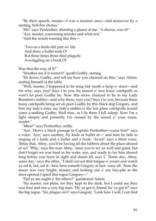 "By their speech, master—I was a mariner once—and moreover by a
ranting, hell-fire chorus."
  "Ha!" says Penfeather, shooting a glance at me. "A chorus, was it?"
  "Aye, master, concerning murder and what not."
  "And the words running like this—

   'Two on a knife did part wi' life
   And three a bullet took O!
   But three times three died plaguily
   A-wriggling on a hook O!'

Was that the way of it?"
   "Smother me if it weren't!" quoth Godby, staring.
   "Sit down, Godby, and tell me how you chanced on this," says Adam,
seating himself at the table.
   "Well, master, I happened to lie snug hid 'neath a heap o' straw—and
for why, says you? Says I to you, by reason o' two lousy catchpolls as
won't let poor Godby be. Now this straw chanced to be in my Lady
Brandon's stables—and why there, says you? Says I to you, because these
lousy catchpolls being set on poor Godby by this black dog Gregory, and
him my lady's man, my lady's stables is the last place catchpolls would
come a-seeking Godby. Well now, as I lie there I fall asleep. Now I'm a
light sleeper and presently I'm roused by the sound o' your name,
master."
   "Mine?" says Penfeather, softly.
   "Aye. 'Here's a black passage to Captain Penfeather—curse him!" says
a voice. 'Aye,' says another, 'by knife or bullet or—' and here he falls to
singing of a knife and a bullet and a hook. 'Avast!' says a third voice.
'Belay that, Abny, you'll be having all the lubbers about the place aboard
of us!' 'Why,' says the man Abny, 'since you're wi' us well and good, but
don't forget we was hard in his wake, aye, and ready to lay him aboard
long before you hove in sight and damn all, says I.' 'Some day, Abny,
some day,' says the other, "I shall cut out that tongue o' yourn and watch
ye eat it, lad, eat it—hist, here cometh Gregory at last—easy all.' Now the
moon was very bright, master, and looking out o' my hay-pile as the
door opened I spied this rogue Gregory—"
   "Did ye see aught o' the others?" questioned Adam.
   "No master, not plain, for they kept to the dark, but I could see they
was four and one a very big man. 'Ha' ye got it, friend, ha' ye got it?' says
the big rogue. 'No, plague on't!' says Gregory. 'Look how I will, I can find



                                                                          81
 