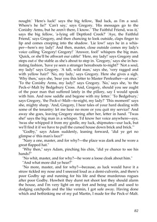 nought.' 'Here's luck!' says the big fellow, 'Bad luck, as I'm a soul.
Where's he lie?' 'Can't say,' says Gregory. 'His messages go to the
Conisby Arms, but he aren't there, I know.' 'The Faithful Friend, was it,'
says the big fellow, 'a-lying off Deptford Creek?' 'Aye, the Faithful
Friend,' says Gregory, and then chancing to look outside, claps finger to
lip and comes creeping into the shadow. 'Lie low!' says he in a whis-
per—here's my lady!' And then, master, close outside comes my lady's
voice calling 'Gregory! Gregory!' 'Answer, fool!' whispers the big man.
'Quick, or she'll be athwart our cable!' 'Here, my lady!' says Gregory and
steps out o' the stable as she's about to step in. 'Gregory,' says she in hes-
itating fashion, 'have ye seen a stranger hereabouts to-night?' 'Not a soul,
my lady!' says Gregory. 'A tall, wild man,' says she, 'very ragged and
with yellow hair?' 'No, my lady,' says Gregory. Here she gives a sigh.
'Why then,' says she, 'bear you this letter to Master Penfeather—at once.'
'To the Conisby Arms, my lady?' says Gregory. 'No,' says she, 'to the
Peck-o'-Malt by Bedgebury Cross. And, Gregory, should you see aught
of the poor man that suffered lately in the pillory, say I would speak
with him. And now saddle and begone with my letter.' 'To Bedgebury,'
says Gregory, 'the Peck-o'-Malt—to-night, my lady?' 'This moment!' says
she, mighty sharp. 'And, Gregory, I hear tales of your hard dealing with
some of the tenantry: let me hear no more or you quit my service!' And
away she goes, leaving Gregory staring after her, letter in hand. ''Twas
she!' says the big man in a whisper. 'I'd know her voice anywhere—aye,
'twas she whipped it from my girdle, my luck, shipmates—our luck, but
we'll find it if we have to pull the cursed house down brick and brick.'"
   "Godby," says Adam suddenly, leaning forward, "did ye get no
glimpse o' this man's face?"
   "Nary a one, master, and for why?—the place was dark and he wore a
great flapped hat."
   "Why then," says Adam, pinching his chin, "did ye chance to see his
hands?"
   "No whit, master, and for why?—he wore a loose cloak about him."
   "And what more did ye hear?"
   "No more, master, and for why?—because, as luck would have it a
straw tickled my nose and I sneezed loud as a demi-culverin, and there's
poor Godby up and running for his life and these murderous rogues
after poor Godby. Howbeit they durst not shoot lest they should alarm
the house, and I'm very light on my feet and being small and used to
dodging catchpolls and the like vermin, I got safe away. Having done
which and bethinking me of my pal Martin, I made for the Peck-o'-Malt.



                                                                           82
 