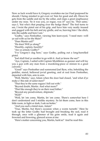 Now as luck would have it, Gregory overtakes me (as I had purposed he
should, I being minded to get even wi' him for good and all). Down he
gets from the saddle and me by the collar, and claps a great snaphaunce
under my nose. 'So it was you, ye rogue, was it?' says he. 'That same,'
says I, 'but who's that peeping over the hedge there?' The fool turns to
see, I twist the pistol out of his grip, and have him very neatly trussed
and gagged with his belt and my girdle, and so, heaving him i' the ditch,
into the saddle and here I am."
   "Godby," says Penfeather, viewing him keen-eyed, "I need men—will
ye sail with us for the Main?"
   "Does Martin sail?"
   "He does! Will ye along?"
   "Heartily, captain, heartily!"
   "Are ye armed, Godby?"
   "I've Gregory's dag here," says Godby, pulling out a long-barrelled
pistol.
   "Joel shall find ye another to go with it. And ye know the sea?"
   "Aye, Captain, I sailed with Captain Myddleton as gunner and will lay
you a gun with any man from a murdering-piece or minion to a great
culverin."
   "Good!" says Penfeather and summoned Joel Bym, who, beholding the
peddler, stared, bellowed jovial greeting, and at nod from Penfeather,
departed with him, arm in arm.
   "Well, Martin," says Adam when the door had closed, "and what d'ye
make o' this tale of sailor-men?"
   "That they're the same rogues I fell out with."
   "Beyond doubt, Martin. And what more?"
   "That like enough they're on their road hither."
   "Beyond any peradventure, shipmate."
   "Well?"
   "Well, let 'em come, Martin, let 'em come. There's somewhat here I
don't understand and I mislike mystery. So let them come, here in this
little room, in light or dark, I ask no better."
   "And you such a timid man, Adam!"
   "True, Martin, but there's occasion when a worm turneth." Here he
took up the letter Godby had brought and breaking the seal, read it
through, once with a glimmer of his grim smile, read it again and
frowned and frowning, glanced across at me:
   "Here's matter concerning you, Martin, hark'ee!" And he read this:




                                                                      83
 