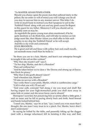 "To MASTER ADAM PENFEATHER:
   Should you chance upon the poore man that suffered lately in the
   pillory (by no order or will of mine) you will I charge you do all
   you may to succour him in any manner soever: This letter I do
   write in much haste to instruct you that I purpose to sail in the
   'Faithfull Friend' along with you and my good cuzen Sir Rupert
   in this quest for my father. Moreover I will you should sail as
   speedily soon as may be.
   As regardeth the poore young man afore-mentioned, if he be
   quite destitute as I do think him, and will take no money as I do
   judge most like, then Master Adam you shall offer to him such
   employ in my ship the 'Faithfull Friend' as he will accept.
   And this is my wish and command.
   JOAN BRANDON.
   He is great and tall and fierce with yellow hair and cruell mouth,
   yet seemeth more cruell than he trulie is."

   "So there you are to a hair, Martin, and here's our enterprise brought
to nought if she sail on this venture!"
   "Why then she mustn't sail!" says I.
   "'Tis her ship, Martin, and she's a Brandon!"
   "Then sail without her."
   "And be taken before we're clear o' the Downs and strung up at Execu-
tion Dock for piracy."
   "Why then if she goeth aboard I don't!"
   "And wherefore not, Martin?"
   "I'll take no service with a Brandon!"
   "Aye verily there's your pride, Martin, which is cumbersome cargo."
   "Call it what you will, I'll not sail."
   "And your oath, comrade? Sail along o' me you must and shall! But
having respect for your high-stomached pride you shall stow away in
some hole or corner and she never know you're aboard."
   Hereupon I scowled, but perceiving him so serene albeit a little grim, I
said no more and he fell to pacing slowly back and forth, head bowed
and hands locked behind him.
   "I need you, Martin," says he at last, "aye, I need you even more than I
thought, the one man I may trust to in a pinch. For, Martin, here's that I
don't understand."
   So saying he halted by the table, and presently taking up the dagger
(and with a strange reluctance) fell to twisting it this way and that;



                                                                        84
 