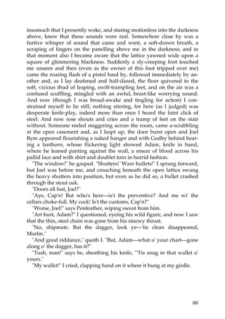insomuch that I presently woke, and staring motionless into the darkness
above, knew that these sounds were real. Somewhere close by was a
furtive whisper of sound that came and went, a soft-drawn breath, a
scraping of fingers on the panelling above me in the darkness; and in
that moment also I became aware that the lattice yawned wide upon a
square of glimmering blackness. Suddenly a sly-creeping foot touched
me unseen and then (even as the owner of this foot tripped over me)
came the roaring flash of a pistol hard by, followed immediately by an-
other and, as I lay deafened and half-dazed, the floor quivered to the
soft, vicious thud of leaping, swift-trampling feet, and on the air was a
confused scuffling, mingled with an awful, beast-like worrying sound.
And now (though I was broad-awake and tingling for action) I con-
strained myself to lie still, nothing stirring, for here (as I judged) was
desperate knife-play, indeed more than once I heard the faint click of
steel. And now rose shouts and cries and a tramp of feet on the stair
without. Someone reeled staggering across the room, came a-scrabbling
at the open casement and, as I leapt up, the door burst open and Joel
Bym appeared flourishing a naked hanger and with Godby behind bear-
ing a lanthorn, whose flickering light showed Adam, knife in hand,
where he leaned panting against the wall, a smear of blood across his
pallid face and with shirt and doublet torn in horrid fashion.
   "The window!" he gasped. "Shutters! 'Ware bullets!" I sprang forward,
but Joel was before me, and crouching beneath the open lattice swung
the heavy shutters into position, but even as he did so, a bullet crashed
through the stout oak.
   "Doors all fast, Joel?"
   "Aye, Cap'n! But who's here—is't the preventive? And me wi' the
cellars choke-full. My cock! Is't the customs, Cap'n?"
   "Worse, Joel!" says Penfeather, wiping sweat from him.
   "Art hurt, Adam?" I questioned, eyeing his wild figure, and now I saw
that the thin, steel chain was gone from his sinewy throat.
   "No, shipmate. But the dagger, look ye—'tis clean disappeared,
Martin."
   "And good riddance," quoth I. "But, Adam—what o' your chart—gone
along o' the dagger, has it?"
   "Tush, man!" says he, sheathing his knife, "'Tis snug in that wallet o'
yours."
   "My wallet!" I cried, clapping hand on it where it hung at my girdle.




                                                                       86
 