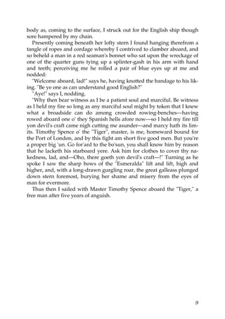 body as, coming to the surface, I struck out for the English ship though
sore hampered by my chain.
   Presently coming beneath her lofty stern I found hanging therefrom a
tangle of ropes and cordage whereby I contrived to clamber aboard, and
so beheld a man in a red seaman's bonnet who sat upon the wreckage of
one of the quarter guns tying up a splinter-gash in his arm with hand
and teeth; perceiving me he rolled a pair of blue eyes up at me and
nodded:
   "Welcome aboard, lad!" says he, having knotted the bandage to his lik-
ing. "Be ye one as can understand good English?"
   "Aye!" says I, nodding.
   "Why then bear witness as I be a patient soul and marciful. Be witness
as I held my fire so long as any marciful soul might by token that I knew
what a broadside can do among crowded rowing-benches—having
rowed aboard one o' they Spanish hells afore now—so I held my fire till
yon devil's craft came nigh cutting me asunder—and marcy hath its lim-
its. Timothy Spence o' the "Tiger", master, is me, homeward bound for
the Port of London, and by this fight am short five good men. But you're
a proper big 'un. Go for'ard to the bo'sun, you shall know him by reason
that he lacketh his starboard yere. Ask him for clothes to cover thy na-
kedness, lad, and—Oho, there goeth yon devil's craft—!" Turning as he
spoke I saw the sharp bows of the "Esmeralda" lift and lift, high and
higher, and, with a long-drawn gurgling roar, the great galleass plunged
down stern foremost, burying her shame and misery from the eyes of
man for evermore.
   Thus then I sailed with Master Timothy Spence aboard the "Tiger," a
free man after five years of anguish.




                                                                       9
 
