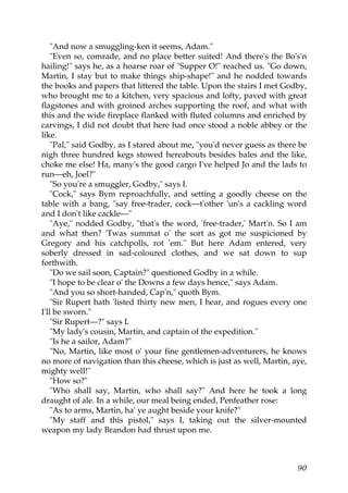 "And now a smuggling-ken it seems, Adam."
    "Even so, comrade, and no place better suited! And there's the Bo's'n
hailing!" says he, as a hoarse roar of "Supper O!" reached us. "Go down,
Martin, I stay but to make things ship-shape!" and he nodded towards
the books and papers that littered the table. Upon the stairs I met Godby,
who brought me to a kitchen, very spacious and lofty, paved with great
flagstones and with groined arches supporting the roof, and what with
this and the wide fireplace flanked with fluted columns and enriched by
carvings, I did not doubt that here had once stood a noble abbey or the
like.
    "Pal," said Godby, as I stared about me, "you'd never guess as there be
nigh three hundred kegs stowed hereabouts besides bales and the like,
choke me else! Ha, many's the good cargo I've helped Jo and the lads to
run—eh, Joel?"
    "So you're a smuggler, Godby," says I.
    "Cock," says Bym reproachfully, and setting a goodly cheese on the
table with a bang, "say free-trader, cock—t'other 'un's a cackling word
and I don't like cackle—"
    "Aye," nodded Godby, "that's the word, 'free-trader,' Mart'n. So I am
and what then? 'Twas summat o' the sort as got me suspicioned by
Gregory and his catchpolls, rot 'em." But here Adam entered, very
soberly dressed in sad-coloured clothes, and we sat down to sup
forthwith.
    "Do we sail soon, Captain?" questioned Godby in a while.
    "I hope to be clear o' the Downs a few days hence," says Adam.
    "And you so short-handed, Cap'n," quoth Bym.
    "Sir Rupert hath 'listed thirty new men, I hear, and rogues every one
I'll be sworn."
    "Sir Rupert—?" says I.
    "My lady's cousin, Martin, and captain of the expedition."
    "Is he a sailor, Adam?"
    "No, Martin, like most o' your fine gentlemen-adventurers, he knows
no more of navigation than this cheese, which is just as well, Martin, aye,
mighty well!"
    "How so?"
    "Who shall say, Martin, who shall say?" And here he took a long
draught of ale. In a while, our meal being ended, Penfeather rose:
    "As to arms, Martin, ha' ye aught beside your knife?"
    "My staff and this pistol," says I, taking out the silver-mounted
weapon my lady Brandon had thrust upon me.



                                                                        90
 