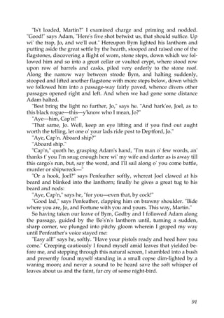 "Is't loaded, Martin?" I examined charge and priming and nodded.
"Good!" says Adam, "Here's five shot betwixt us, that should suffice. Up
wi' the trap, Jo, and we'll out." Hereupon Bym lighted his lanthorn and
putting aside the great settle by the hearth, stooped and raised one of the
flagstones, discovering a flight of worn, stone steps, down which we fol-
lowed him and so into a great cellar or vaulted crypt, where stood row
upon row of barrels and casks, piled very orderly to the stone roof.
Along the narrow way between strode Bym, and halting suddenly,
stooped and lifted another flagstone with more steps below, down which
we followed him into a passage-way fairly paved, whence divers other
passages opened right and left. And when we had gone some distance
Adam halted.
   "Best bring the light no further, Jo," says he. "And hark'ee, Joel, as to
this black rogue—this—y'know who I mean, Jo?"
   "Aye—him, Cap'n!"
   "That same, Jo. Well, keep an eye lifting and if you find out aught
worth the telling, let one o' your lads ride post to Deptford, Jo."
   "Aye, Cap'n. Aboard ship?"
   "Aboard ship."
   "Cap'n," quoth he, grasping Adam's hand, "I'm man o' few words, an'
thanks t' you I'm snug enough here wi' my wife and darter as is away till
this cargo's run, but, say the word, and I'll sail along o' you come battle,
murder or shipwreck—"
   "Or a hook, Joel?" says Penfeather softly, whereat Joel clawed at his
beard and blinked into the lanthorn; finally he gives a great tug to his
beard and nods:
   "Aye, Cap'n," says he, "for you—even that, by cock!"
   "Good lad," says Penfeather, clapping him on brawny shoulder. "Bide
where you are, Jo, and Fortune with you and yours. This way, Martin."
   So having taken our leave of Bym, Godby and I followed Adam along
the passage, guided by the Bo's'n's lanthorn until, turning a sudden,
sharp corner, we plunged into pitchy gloom wherein I groped my way
until Penfeather's voice stayed me:
   "Easy all!" says he, softly. "Have your pistols ready and heed how you
come." Creeping cautiously I found myself amid leaves that yielded be-
fore me, and stepping through this natural screen, I stumbled into a bush
and presently found myself standing in a small copse dim-lighted by a
waning moon; and never a sound to be heard save the soft whisper of
leaves about us and the faint, far cry of some night-bird.




                                                                         91
 