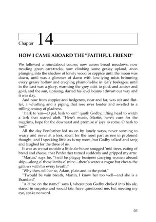 Chapter    14
HOW I CAME ABOARD THE "FAITHFUL FRIEND"
We followed a roundabout course, now across broad meadows, now
treading green cart-tracks, now climbing some grassy upland, anon
plunging into the shadow of lonely wood or coppice until the moon was
down, until was a glimmer of dawn with low-lying mists brimming
every grassy hollow and creeping phantom-like in leafy boskages; until
in the east was a glory, warming the grey mist to pink and amber and
gold, and the sun, uprising, darted his level beams athwart our way and
it was day.
   And now from coppice and hedgerow, near and far, was stir and flut-
ter, a whistling and a piping that rose ever louder and swelled to a
trilling ecstasy of gladness.
   "Hark to 'em—O pal, hark to 'em!" quoth Godby, lifting head to watch
a lark that soared aloft. "Here's music, Martin, here's cure for the
megrims, hope for the downcast and promise o' joys to come. O hark to
'em!"
   All the day Penfeather led us on by lonely ways, never seeming to
weary and never at a loss, silent for the most part as one in profound
thought, and I speaking little as is my wont, but Godby talked and sang
and laughed for the three of us.
   It was as we sat outside a little ale-house snugged 'mid trees, eating of
bread and cheese, that Penfeather turned suddenly and gripped my arm:
   "Martin," says he, "'twill be plaguy business carrying women aboard
ship—along o' these lambs o' mine—there's scarce a rogue but cheats the
gallows with his every breath!"
   "Why then, tell her so, Adam, plain and to the point."
   "'Twould be vain breath, Martin, I know her too well—and she is a
Brandon!"
   "A curse on the name!" says I, whereupon Godby choked into his ale,
stared in surprise and would fain have questioned me, but meeting my
eye, spake no word.



                                                                         93
 