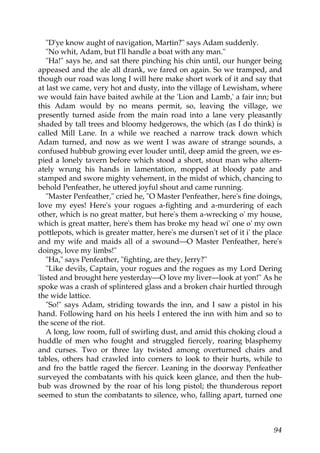 "D'ye know aught of navigation, Martin?" says Adam suddenly.
   "No whit, Adam, but I'll handle a boat with any man."
   "Ha!" says he, and sat there pinching his chin until, our hunger being
appeased and the ale all drank, we fared on again. So we tramped, and
though our road was long I will here make short work of it and say that
at last we came, very hot and dusty, into the village of Lewisham, where
we would fain have baited awhile at the 'Lion and Lamb,' a fair inn; but
this Adam would by no means permit, so, leaving the village, we
presently turned aside from the main road into a lane very pleasantly
shaded by tall trees and bloomy hedgerows, the which (as I do think) is
called Mill Lane. In a while we reached a narrow track down which
Adam turned, and now as we went I was aware of strange sounds, a
confused hubbub growing ever louder until, deep amid the green, we es-
pied a lonely tavern before which stood a short, stout man who altern-
ately wrung his hands in lamentation, mopped at bloody pate and
stamped and swore mighty vehement, in the midst of which, chancing to
behold Penfeather, he uttered joyful shout and came running.
   "Master Penfeather," cried he, "O Master Penfeather, here's fine doings,
love my eyes! Here's your rogues a-fighting and a-murdering of each
other, which is no great matter, but here's them a-wrecking o' my house,
which is great matter, here's them has broke my head wi' one o' my own
pottlepots, which is greater matter, here's me dursen't set of it i' the place
and my wife and maids all of a swound—O Master Penfeather, here's
doings, love my limbs!"
   "Ha," says Penfeather, "fighting, are they, Jerry?"
   "Like devils, Captain, your rogues and the rogues as my Lord Dering
'listed and brought here yesterday—O love my liver—look at yon!" As he
spoke was a crash of splintered glass and a broken chair hurtled through
the wide lattice.
   "So!" says Adam, striding towards the inn, and I saw a pistol in his
hand. Following hard on his heels I entered the inn with him and so to
the scene of the riot.
   A long, low room, full of swirling dust, and amid this choking cloud a
huddle of men who fought and struggled fiercely, roaring blasphemy
and curses. Two or three lay twisted among overturned chairs and
tables, others had crawled into corners to look to their hurts, while to
and fro the battle raged the fiercer. Leaning in the doorway Penfeather
surveyed the combatants with his quick keen glance, and then the hub-
bub was drowned by the roar of his long pistol; the thunderous report
seemed to stun the combatants to silence, who, falling apart, turned one



                                                                           94
 