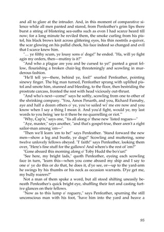 and all to glare at the intruder. And, in this moment of comparative si-
lence while all men panted and stared, from Penfeather's grim lips there
burst a string of blistering sea-oaths such as even I had scarce heard till
now; for a long minute he reviled them, the smoke curling from his pis-
tol, his black brows knit across glittering eyes, his thin nostrils a-quiver,
the scar glowing on his pallid cheek, his face indeed so changed and evil
that I scarce knew him.
  "… ye filthy scum, ye lousy sons o' dogs!" he ended. "Ha, will ye fight
agin my orders, then—mutiny is it?"
  "And who a plague are you and be cursed to ye!" panted a great fel-
low, flourishing a broken chair-leg threateningly and scowling in mur-
derous fashion.
  "He'll tell ye—there, behind ye, fool!" snarled Penfeather, pointing
sinewy finger. The big man turned, Penfeather sprang with uplifted pis-
tol and smote him, stunned and bleeding, to the floor, then bestriding the
prostrate carcass, fronted the rest with head viciously out-thrust.
  "And who's next—come!" says he softly, scowling from one to other of
the shrinking company. "You, Amos Penarth, and you, Richard Farnaby,
aye and half a dozen others o' ye, you've sailed wi' me ere now and you
know when I say a thing I mean it. And you'd fight, would ye, my last
words to you being 'see to it there be no quarrelling or riot.'"
  "Why, Cap'n," says one, "'tis all along o' these new 'listed rogues—"
  "Aye, master," says another, "and that's gospel-true, theer aren't a right
sailor-man among 'em—"
  "Then we'll learn 'em to be!" says Penfeather. "Stand forward the new
men—show a leg and bustle, ye dogs!" Scowling and muttering, some
twelve unlovely fellows obeyed. "I' faith!" says Penfeather, looking them
over, "Here's fine stuff for the gallows! And where's the rest of 'em?"
  "Gone aboard this morning along o' Toby Hudd the bo's'un!"
  "See here, my bright lads," quoth Penfeather, eyeing each scowling
face in turn, "learn this—when you come aboard my ship and I say to
one o' ye do this or do that, he does it, d'ye see, or—up to the yard-arm
he swings by his thumbs or his neck as occasion warrants. D'ye get me,
my bully roarers?"
  Not a man of them spake a word, but all stood shifting uneasily be-
neath Penfeather's quick bright eye, shuffling their feet and casting furt-
ive glances on their fellows.
  "Now as to this lump o' roguery," says Penfeather, spurning the still
unconscious man with his foot, "have him into the yard and heave a




                                                                          95
 