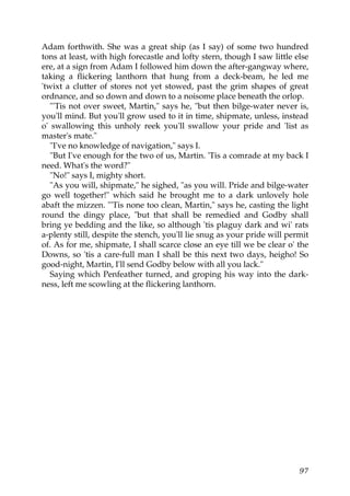 Adam forthwith. She was a great ship (as I say) of some two hundred
tons at least, with high forecastle and lofty stern, though I saw little else
ere, at a sign from Adam I followed him down the after-gangway where,
taking a flickering lanthorn that hung from a deck-beam, he led me
'twixt a clutter of stores not yet stowed, past the grim shapes of great
ordnance, and so down and down to a noisome place beneath the orlop.
   "'Tis not over sweet, Martin," says he, "but then bilge-water never is,
you'll mind. But you'll grow used to it in time, shipmate, unless, instead
o' swallowing this unholy reek you'll swallow your pride and 'list as
master's mate."
   "I've no knowledge of navigation," says I.
   "But I've enough for the two of us, Martin. 'Tis a comrade at my back I
need. What's the word?"
   "No!" says I, mighty short.
   "As you will, shipmate," he sighed, "as you will. Pride and bilge-water
go well together!" which said he brought me to a dark unlovely hole
abaft the mizzen. "'Tis none too clean, Martin," says he, casting the light
round the dingy place, "but that shall be remedied and Godby shall
bring ye bedding and the like, so although 'tis plaguy dark and wi' rats
a-plenty still, despite the stench, you'll lie snug as your pride will permit
of. As for me, shipmate, I shall scarce close an eye till we be clear o' the
Downs, so 'tis a care-full man I shall be this next two days, heigho! So
good-night, Martin, I'll send Godby below with all you lack."
   Saying which Penfeather turned, and groping his way into the dark-
ness, left me scowling at the flickering lanthorn.




                                                                          97
 