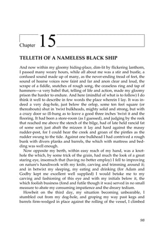 Chapter    15
TELLETH OF A NAMELESS BLACK SHIP
And now within my gloomy hiding-place, dim-lit by flickering lanthorn,
I passed many weary hours, while all about me was a stir and bustle, a
confused sound made up of many, as the never-ending tread of feet, the
sound of hoarse voices now faint and far and anon clear and loud, the
scrape of a fiddle, snatches of rough song, the ceaseless ring and tap of
hammers—a very babel that, telling of life and action, made my gloomy
prison the harder to endure. And here (mindful of what is to follow) I do
think it well to describe in few words the place wherein I lay. It was in-
deed a very dog-hole, just below the orlop, some ten feet square (or
thereabouts) shut in 'twixt bulkheads, mighty solid and strong, but with
a crazy door so ill-hung as to leave a good three inches 'twixt it and the
flooring. It had been a store-room (as I guessed), and judging by the reek
that reached me above the stench of the bilge, had of late held rancid fat
of some sort; just abaft the mizzen it lay and hard against the massy
rudder-post, for I could hear the creek and groan of the pintles as the
rudder swung to the tide. Against one bulkhead I had contrived a rough
bunk with divers planks and barrels, the which with mattress and bed-
ding was well enough.
   Now opposite my berth, within easy reach of my hand, was a knot-
hole the which, by some trick of the grain, had much the look of a great
staring eye, insomuch that (having no better employ) I fell to improving
on nature's handiwork with my knife, carving and trimming around it;
and in betwixt my sleeping, my eating and drinking (for Adam and
Godby kept me excellent well supplied) I would betake me to my
carving and fashioning of this eye and with my initials below it, the
which foolish business (fond and futile though it was) served in no small
measure to abate my consuming impatience and the dreary tedium.
   Howbeit on the third day, my situation becoming unbearable, I
stumbled out from my dog-hole, and groping my way past kegs and
barrels firm-wedged in place against the rolling of the vessel, I climbed



                                                                       98
 