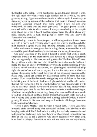 the ladder to the orlop. Here I must needs pause, for, dim though it was,
the light from the open scuttle nigh blinded me. In a while, my eyes
growing strong, I got me to the main-deck, where again I must stay to
shade my eyes by reason of the radiance that poured through an open
gun-port. Glancing around after some while, I saw no one and
wondered, for here was the main gun-deck. Ten great pieces a side I
counted, with ports for divers more. I was yet wondering at the empti-
ness about me when I heard sudden uproar from the deck above my
head, shouts, cries, a rush and patter of many feet, and above all
Penfeather's furious hail.
   Wondering, I came to the open port, and leaning out saw it was even-
ing with a heavy mist creeping down upon the waters, and through the
mist loomed a great, black ship drifting lubberly across our hawse.
Louder and more furious grew the shouting above, answered by a hail
aboard the great, black craft as, broadside on, she swung towards us.
   And now, creeping in the mist, I beheld a small boat with a great,
shapeless bundle in the stern-sheets and rowed by a single waterman
who swung easily to his oars, scanning now the "Faithful Friend," now
the great black ship, like one who bided the inevitable crash. Sudden I
heard the roar of one of Penfeather's ever-ready pistols followed by his
voice up raised in vicious sea-curses, and glancing up saw the black ship
right aboard of us and braced myself for the impact; came a shock, a
quiver of creaking timbers and the groan of our straining hawsers as the
black ship, falling off, drifted by in a roaring storm of oaths and blas-
phemy. Now when her battered stern-gallery was nigh lost in the mist,
bethinking me of the boat I had seen, I glanced about and beheld matter
that set me wondering; for he was the fellow plying his oars with a will
and so near that I might have tossed a biscuit aboard him; moreover the
great misshapen bundle had lain in the stern-sheets was there no longer,
which set me mightily a-wondering. Long after man and boat were swal-
lowed up in the fog I sat there lost in thought, insomuch that I started to
feel a hearty clap on the shoulder and, turning, beheld Godby, a pair of
great gold rings in his ears, and very sailor-like in all things from sea-
boots to mariner's bonnet.
   "Here's a ploy, Mart'n!" says he with a round oath. "Here's yon curst
lubberly craft carried away our starboard cat-head and six-feet o' the
harpings wi't, sink him! And us but waiting for my lady to come aboard
to trip anchor and away. And now here's we shorebound for another two
days at the least as I'm a gunner! And all on account of yon black dog,
burn him! A plaguy fine craft as sails wi' no name on her anywheres,



                                                                        99
 