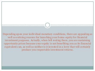 Depending upon your individual monetary conditions, there are appealing as
well as enticing reasons for launching your home equity for financial
investment purposes. Actually, when left resting there, you are sustaining
opportunity prices because your equity is not benefiting you as its financial
equivalent can, as well as neither is it invested in a lorry that will certainly
produce you respectable investment returns.
 