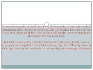 For your home equity to benefit you by producing a price of return, it should be
exchanged money. The only method to do this is to obtain a home loan on your
house, or an equity credit line, both of which will require you to pay passion on
the amount borrowed over time.
Consider the rate of interest settlements as the work cost of loaning money
versus your house equity for financial investment objectives. The only economic
advantage house equity provides is that of lowering your mortgage settlements.
 