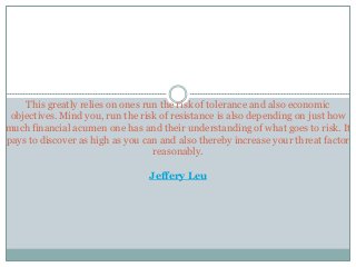 This greatly relies on ones run the risk of tolerance and also economic
objectives. Mind you, run the risk of resistance is also depending on just how
much financial acumen one has and their understanding of what goes to risk. It
pays to discover as high as you can and also thereby increase your threat factor
reasonably.
Jeffery Leu
 