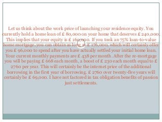 Let us think about the work price of launching your residence equity. You
currently hold a home loan of ₤ 80,000 on your home that deserves ₤ 240,000.
This implies that your equity is ₤ 160,000. If you took an 75% loan-to-value
home mortgage, you can obtain as long as ₤ 176,000, which will certainly offer
you ₤ 96,000 to spend after you have actually settled your initial home loan.
Your current monthly payments are ₤ 438 per month. After the re-mortgage
you will be paying ₤ 668 each month, a boost of ₤ 230 each month equal to ₤
2760 per year. This will certainly be the internet price of the additional
borrowing in the first year of borrowing. ₤ 2760 over twenty-five years will
certainly be ₤ 69,000. I have not factored in tax obligation benefits of passion
just settlements.
 