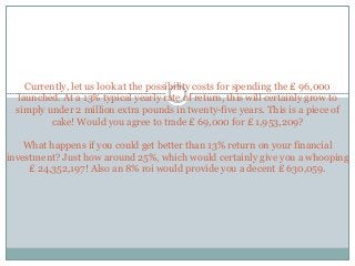 Currently, let us look at the possibility costs for spending the ₤ 96,000
launched. At a 13% typical yearly rate of return, this will certainly grow to
simply under 2 million extra pounds in twenty-five years. This is a piece of
cake! Would you agree to trade ₤ 69,000 for ₤ 1,953,209?
What happens if you could get better than 13% return on your financial
investment? Just how around 25%, which would certainly give you a whooping
₤ 24,352,197! Also an 8% roi would provide you a decent ₤ 630,059.
 