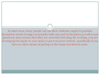 In most cases, many people can use their residence equity to position
themselves much stronger monetarily both now and in the future as well as not
spend any more money than they are currently investing. By so doing, you are
leveraging the equity in your home to get even more returns, specifically if you
have no other means of getting on the home investment scene.
 