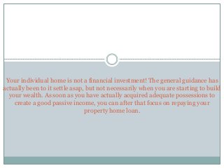 Your individual home is not a financial investment! The general guidance has
actually been to it settle asap, but not necessarily when you are starting to build
your wealth. As soon as you have actually acquired adequate possessions to
create a good passive income, you can after that focus on repaying your
property home loan.
 