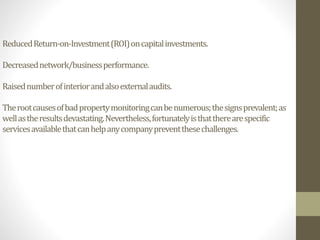 ReducedReturn-on-Investment(ROI)oncapitalinvestments.
Decreasednetwork/businessperformance.
Raisednumberofinteriorandalsoexternalaudits.
Therootcausesofbadpropertymonitoringcanbenumerous;thesignsprevalent;as
wellastheresultsdevastating.Nevertheless,fortunatelyisthattherearespecific
servicesavailablethatcanhelpanycompanypreventthesechallenges.
 