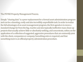 ThePETROPropertyManagementProcess.
Simply"chasingdata"isapoorreplacementforaformalassetadministrationprogram
andcanbeadaunting,costlyandalsoincrediblyunprofitabletask.Inordertorealize
thefulladvantagesofanassetmanagementprogram,thefirstagendaistomovea
standardchangefarfromthebig,reactiveandalsotypicallyineffectivemassclean-up
projectsthatusuallyachievelittleorabsolutelynothing;andconcentrate,rather,onthe
applicationofacollectionofsuggested,aggressiveproceduresthatareeminentlyjoint
withtheclient,companionorcompany.Somethingextraisrequired;andthat
somethingmoreisanofficialpropertyadministrationprocedure.
 