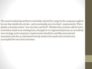 Theassetmonitoringtoolthatisinevitablyselectedforusagebythecompanyoughtto
beonethatsatisfiesitscertain-andoccasionally,one-of-a-kind-requirements.Thisis
plainlyasituationwhere"onesizedoesnotfitall".Whetherthescenariocallsforjusta
renovationmadetoanexistingtool,achangedorre-engineeredprocess,oranentirely
newstrategy,eachcompany'srequirementsshouldbecarefullyassessedand
examined,andalsoacustomizedremedyneedstobemadeandcarriedoutto
accomplishtheverybestoutcomes.
 