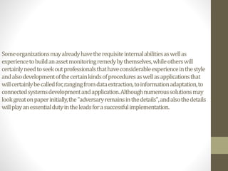 Someorganizationsmayalreadyhavetherequisiteinternalabilitiesaswellas
experiencetobuildanassetmonitoringremedybythemselves,whileotherswill
certainlyneedtoseekoutprofessionalsthathaveconsiderableexperienceinthestyle
andalsodevelopmentofthecertainkindsofproceduresaswellasapplicationsthat
willcertainlybecalledfor,rangingfromdataextraction,toinformationadaptation,to
connectedsystemsdevelopmentandapplication.Althoughnumeroussolutionsmay
lookgreatonpaperinitially,the"adversaryremainsinthedetails",andalsothedetails
willplayanessentialdutyintheleadsforasuccessfulimplementation.
 