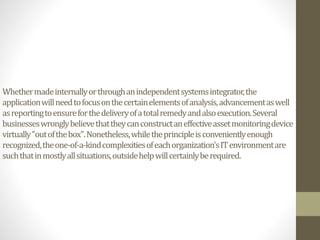 Whethermadeinternallyorthroughanindependentsystemsintegrator,the
applicationwillneedtofocusonthecertainelementsofanalysis,advancementaswell
asreportingtoensureforthedeliveryofatotalremedyandalsoexecution.Several
businesseswronglybelievethattheycanconstructaneffectiveassetmonitoringdevice
virtually"outofthebox".Nonetheless,whiletheprincipleisconvenientlyenough
recognized,theone-of-a-kindcomplexitiesofeachorganization'sITenvironmentare
suchthatinmostlyallsituations,outsidehelpwillcertainlyberequired.
 