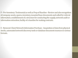 P-Pre-Inventory:TestimonialaswellasPrepofBaseline-Reviewandalsorecognition
ofcompanyassets,spares,inventory,mountedbasedocumentsandcalledforreferral
information;establishmentofastructureforconductingthesupply,networkauditor
informationextraction;facilityofabaselineformakingcontrasts.
E-Removal:ClientNetworkInformationPurchase-Acquisitionofdatafromphysical
stocks,automatednetworkdiscoverytoolsordatabasedocumentessencesinvarious
formats.
 