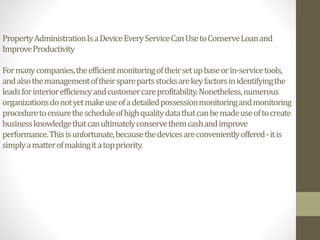 PropertyAdministrationIsaDeviceEveryServiceCanUsetoConserveLoanand
ImproveProductivity
Formanycompanies,theefficientmonitoringoftheirsetupbaseorin-servicetools,
andalsothemanagementoftheirsparepartsstocksarekeyfactorsinidentifyingthe
leadsforinteriorefficiencyandcustomercareprofitability.Nonetheless,numerous
organizationsdonotyetmakeuseofadetailedpossessionmonitoringandmonitoring
proceduretoensurethescheduleofhighqualitydatathatcanbemadeuseoftocreate
businessknowledgethatcanultimatelyconservethemcashandimprove
performance.Thisisunfortunate,becausethedevicesareconvenientlyoffered-itis
simplyamatterofmakingitatoppriority.
 