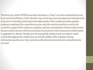 ThefirstpassofthePETROproceduredevelopsa"clean"recordsstandardthatmust
bepreservedwithtime.Giventhatthesuccessofanyassetmanagementremedyinthe
long-termisdirectlypertainingtothehighqualityofthecontinuousdataupkeep
programemployed,therespectiveprocessandalsosysteminterfacesneedtobe
createdtosupportthecontinuousupdatesandalsoassimilationofinformationtothe
Businessdatasourceswiththeparticulartouchpointswherepossessioninformation
isupgradedoraltered.Simplyput,thetopqualityofdatamustnotonlybemade
certainthroughoutthewholeprocess,buttheabilityofthesolutiontokeep
informationqualityovertime,andalsowithallprivatetouchfactors,shouldalsobe
secured.
 