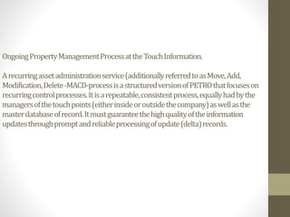 OngoingPropertyManagementProcessattheTouchInformation.
Arecurringassetadministrationservice(additionallyreferredtoasMove,Add,
Modification,Delete-MACD-processisastructuredversionofPETROthatfocuseson
recurringcontrolprocesses.Itisarepeatable,consistentprocess,equallyhadbythe
managersofthetouchpoints(eitherinsideoroutsidethecompany)aswellasthe
masterdatabaseofrecord.Itmustguaranteethehighqualityoftheinformation
updatesthroughpromptandreliableprocessingofupdate(delta)records.
 