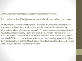 SecretElementsoftheOngoingPropertyAdministrationProcess.
ThevitaldriversoftheMACDprocedurecontaintheadheringtofourcomponents:.
AComprehensiveInformationRemoval,TranslationaswellasSettlementRefine-
Advancementofboththeproceduresandalsothestandardsforaccumulating
informationupdates(electronicormanual).-Performanceofanautomated,orsemi-
automated,processtoverify,equateandreconciletheresults.-Developmentofa
MACDInformationSupervisortosaveandtrackinterimdocumentsthroughoutthe
recurringPETROprocedures-Growthofcomputerizedstandingreportsthroughout
theprocedurecleartoallMACDtouchpoints-Coordinatingdataupdatesatthetouch
factorsand/oroutdoors(customer)locations.
 