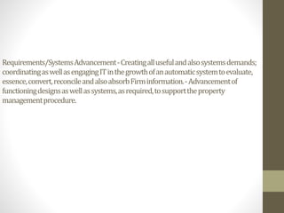 Requirements/SystemsAdvancement-Creatingallusefulandalsosystemsdemands;
coordinatingaswellasengagingITinthegrowthofanautomaticsystemtoevaluate,
essence,convert,reconcileandalsoabsorbFirminformation.-Advancementof
functioningdesignsaswellassystems,asrequired,tosupporttheproperty
managementprocedure.
 