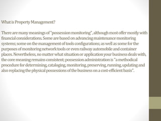 WhatisPropertyManagement?
Therearemanymeaningsof"possessionmonitoring",althoughmostoffermostlywith
financialconsiderations.Somearebasedonadvancingmaintenancemonitoring
systems;someonthemanagementoftoolsconfigurations;aswellassomeforthe
purposesofmonitoringnetworktoolsorevenrailwayautomobileandcontainer
places.Nevertheless,nomatterwhatsituationorapplicationyourbusinessdealswith,
thecoremeaningremainsconsistent;possessionadministrationis"amethodical
procedurefordetermining,cataloging,monitoring,preserving,running,updatingand
alsoreplacingthephysicalpossessionsofthebusinessonacost-efficientbasis".
 