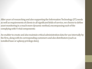 AfteryearsofresearchingandalsosupportingtheInformationTechnology(IT)needs
aswellasrequirementsofclientsinallsignificantfieldsofservice,wechoosetodefine
assetmonitoringinamuchmoredynamicmethod,encompassingeachofthe
complyingwith4vitalcomponents:
Anenablertocreateandalsomaintaincriticaladministrationdataforuseinternallyby
thefirm,alongwithitscorrespondingcustomersandalsodistributors(suchas
installedbaseorupkeepprivilegedata).
 