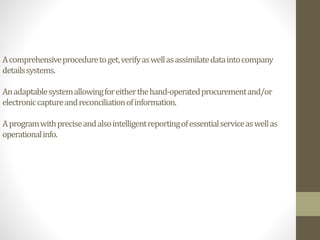 Acomprehensiveproceduretoget,verifyaswellasassimilatedataintocompany
detailssystems.
Anadaptablesystemallowingforeitherthehand-operatedprocurementand/or
electroniccaptureandreconciliationofinformation.
Aprogramwithpreciseandalsointelligentreportingofessentialserviceaswellas
operationalinfo.
 