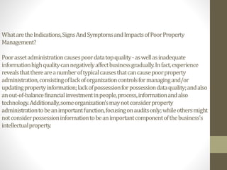 WhataretheIndications,SignsAndSymptomsandImpactsofPoorProperty
Management?
Poorassetadministrationcausespoordatatopquality-aswellasinadequate
informationhighqualitycannegativelyaffectbusinessgradually.Infact,experience
revealsthatthereareanumberoftypicalcausesthatcancausepoorproperty
administration,consistingoflackoforganizationcontrolsformanagingand/or
updatingpropertyinformation;lackofpossessionforpossessiondataquality;andalso
anout-of-balancefinancialinvestmentinpeople,process,informationandalso
technology.Additionally,someorganization’smaynotconsiderproperty
administrationtobeanimportantfunction,focusingonauditsonly;whileothersmight
notconsiderpossessioninformationtobeanimportantcomponentofthebusiness's
intellectualproperty.
 