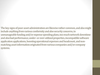 Thekeysignsofpoorassetadministrationarelikewiserathercommon,andalsomight
includeanythingfromvariousconformityandalsosecurityconcerns,to
unmanageablefundingand/orexpensespendingplans,toomuchnetworkdowntime
andalsobadperformance,under-orover-utilizedproperties,incompatiblesoftware
applicationapplications,boostingoperationalexpensesandheadcount,andnon-
matchingassetinformationoriginatedfromvariouscompaniesand/orcompany
systems.
 