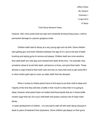 Jeffery Fairley
Ms. Dawson
Chemistry 1
13 April 2015
8th
Block
Tooth Decay Research Paper
however, their citrus acidic level are high and constantly drinking those juices, it will do
permanent damage to a person gorgeous smile.
Children teeth start to decay at a very young age such as birth. Some children
start getting gum and tooth infections between the age of 0-3, due to the lack of teeth
brushing and wiping gums to remove and plaque. Children teeth are more sensitive
than adult teeth are; kids play and mistreat their teeth all the time. For example, they
sometime refuse to brush their teeth, eat lemons or limes, and grind their teeth. These
all pose a major threat to their tooth care and why so many kids have to get cavity fill in
or silver and/or gold caps to cover up rotten teeth that has decayed.
When it comes to infants parent have to find ways to put their child to sleep and
majority of the time they will stick a bottle in their mouth to relax them in to going to
sleep; however what parent does not realize that those liquids that are in those bottle
contain sugar that can sit in your child teeth and poses a serious risk of major tooth
decay.
In early development of children, it is very bad to start off with tooth decay because it
leads to years of treatment from physicians. Some children get plaque on their gums
 