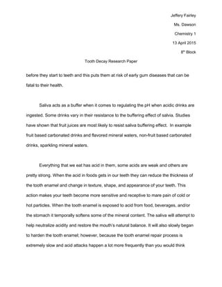 Jeffery Fairley
Ms. Dawson
Chemistry 1
13 April 2015
8th
Block
Tooth Decay Research Paper
before they start to teeth and this puts them at risk of early gum diseases that can be
fatal to their health.
Saliva acts as a buffer when it comes to regulating the pH when acidic drinks are
ingested. Some drinks vary in their resistance to the buffering effect of salvia. Studies
have shown that fruit juices are most likely to resist saliva buffering effect. In example
fruit based carbonated drinks and flavored mineral waters, non-fruit based carbonated
drinks, sparkling mineral waters.
Everything that we eat has acid in them, some acids are weak and others are
pretty strong. When the acid in foods gets in our teeth they can reduce the thickness of
the tooth enamel and change in texture, shape, and appearance of your teeth. This
action makes your teeth become more sensitive and receptive to mare pain of cold or
hot particles. When the tooth enamel is exposed to acid from food, beverages, and/or
the stomach it temporally softens some of the mineral content. The saliva will attempt to
help neutralize acidity and restore the mouth’s natural balance. It will also slowly began
to harden the tooth enamel; however, because the tooth enamel repair process is
extremely slow and acid attacks happen a lot more frequently than you would think
 