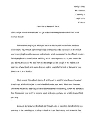 Jeffery Fairley
Ms. Dawson
Chemistry 1
13 April 2015
8th
Block
Tooth Decay Research Paper
and/or hope so the enamel does not get adequate enough time to heal back to its
normal density.
Acid are not only in just what you eat it is also in your mouth from previous
encounters. Your mouth sometimes holds and retains acidic beverages in the mouth
and prolonging the acid exposure on the teeth, which increases the risk of tooth erosion.
What people do not realize that swishing acidic beverages around in your mouth like
you do mouths wash; the acid from the beverage can be caught in the nooks and
crannies of your teeth and gums, thereof putting you in further risk of damaging your
teeth due to acid erosion.
Most people think about vitamin D and how it is good for your bones; however,
they forget all about the jaw bones imbedded under your teeth. Most gum diseases
affect the mouth in a bad way and they decrease the bone density. When the density is
lost this causes your teeth to become weak and agile, and you are unable to your food
properly.
During a day’s journey the teeth go through a lot of hardship, from the time you
wake up in the morning you brush your teeth and get them ready for the normal day
 