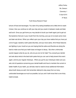 Jeffery Fairley
Ms. Dawson
Chemistry 1
13 April 2015
8th
Block
Tooth Decay Research Paper
torture of food and beverages. You start of by eating breakfast and a little drink to wash
it down, then you continue on with your day and you snack in between meals and later
eat lunch. Once you get home you may decide to brush your teeth again just to get out
the bacteria’s that are in your mouth from the morning, your go on to snack some more
and later eat dinner. When you reflect upon your day you have realize that you have put
a lot of sugar, bacteria, tooth paste (fluoride), and you have saliva. All of these features
are fighting in your mouth an you are hoping that the saliva and fluoride are doing the
best to make sure that your teeth does not began to decay. But when unfortunate
events happen what do you do, who do you turn to for help? You consult your dentist
and ask about what is the best tooth paste that you can use to help prevent this event
again, and do your regular checkups. When you go for your checkups make sure you
ask a lot of questions concerning your dental health and how to maintain the current or
better health of your teeth, you will also need to need to know additional information
about tooth decay as well. And remember attempt to stay away from as many
carbonated beverages as much as possible, but you and I both know that is one tricky
habit to break.
 